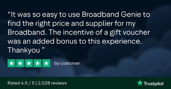 Trustpilot Review. It was so easy to use Broadband Genie to find the right price and supplier for my broadband. The incentive of a gift voucher was an added bonus to this experience. Thank you. 5 stars by 'customer'. Rated 4.5/5, 2028 review. Trustpilot.